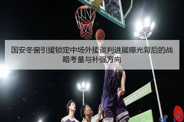 国安冬窗引援锁定中场外援谈判进展曝光背后的战略考量与补强方向